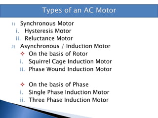 1) Synchronous Motor
i. Hysteresis Motor
ii. Reluctance Motor
2) Asynchronous / Induction Motor
 On the basis of Rotor
i. Squirrel Cage Induction Motor
ii. Phase Wound Induction Motor
 On the basis of Phase
i. Single Phase Induction Motor
ii. Three Phase Induction Motor
 