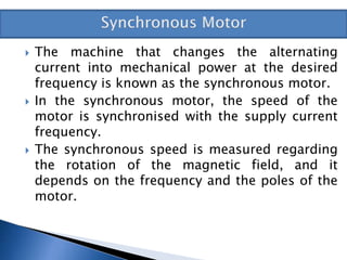  The machine that changes the alternating
current into mechanical power at the desired
frequency is known as the synchronous motor.
 In the synchronous motor, the speed of the
motor is synchronised with the supply current
frequency.
 The synchronous speed is measured regarding
the rotation of the magnetic field, and it
depends on the frequency and the poles of the
motor.
 