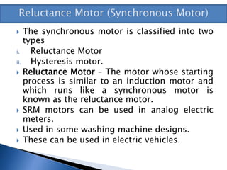  The synchronous motor is classified into two
types
i. Reluctance Motor
ii. Hysteresis motor.
 Reluctance Motor – The motor whose starting
process is similar to an induction motor and
which runs like a synchronous motor is
known as the reluctance motor.
 SRM motors can be used in analog electric
meters.
 Used in some washing machine designs.
 These can be used in electric vehicles.
 