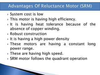  System cost is low
 This motor is having high efficiency.
 It is having heat tolerance because of the
absence of copper winding.
 Robust construction
 It is having a high power density
 These motors are having a constant long
power range.
 These are having high speed.
 SRM motor follows the quadrant operation
 