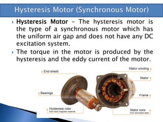  Hysteresis Motor – The hysteresis motor is
the type of a synchronous motor which has
the uniform air gap and does not have any DC
excitation system.
 The torque in the motor is produced by the
hysteresis and the eddy current of the motor.
 