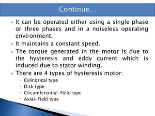  It can be operated either using a single phase
or three phases and in a noiseless operating
environment.
 It maintains a constant speed.
 The torque generated in the motor is due to
the hysteresis and eddy current which is
induced due to stator winding.
 There are 4 types of hysteresis motor:
 Cylindrical type
 Disk type
 Circumferential-Field type
 Axial-Field type
 