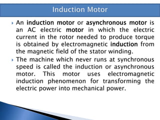  An induction motor or asynchronous motor is
an AC electric motor in which the electric
current in the rotor needed to produce torque
is obtained by electromagnetic induction from
the magnetic field of the stator winding.
 The machine which never runs at synchronous
speed is called the induction or asynchronous
motor. This motor uses electromagnetic
induction phenomenon for transforming the
electric power into mechanical power.
 