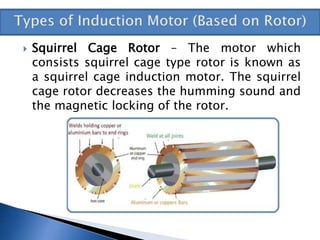  Squirrel Cage Rotor – The motor which
consists squirrel cage type rotor is known as
a squirrel cage induction motor. The squirrel
cage rotor decreases the humming sound and
the magnetic locking of the rotor.
 