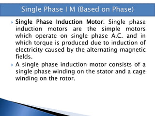  Single Phase Induction Motor: Single phase
induction motors are the simple motors
which operate on single phase A.C. and in
which torque is produced due to induction of
electricity caused by the alternating magnetic
fields.
 A single phase induction motor consists of a
single phase winding on the stator and a cage
winding on the rotor.
 