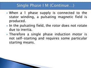  When a 1 phase supply is connected to the
stator winding, a pulsating magnetic field is
produced.
 In the pulsating field, the rotor does not rotate
due to inertia.
 Therefore a single phase induction motor is
not self-starting and requires some particular
starting means.
 