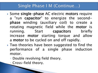  Some single-phase AC electric motors require
a "run capacitor" to energize the second-
phase winding (auxiliary coil) to create a
rotating magnetic field while the motor is
running. Start capacitors briefly
increase motor starting torque and allow
a motor to be cycled on and off rapidly.
 Two theories have been suggested to find the
performance of a single phase induction
motor.
◦ Double revolving field theory.
◦ Cross-field theory.
 