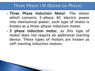  Three Phase Induction Motor: The motor
which converts 3-phase AC electric power
into mechanical power, such type of motor is
known as a three-phase induction motor.
 3 phase induction motor, as this type of
motor does not require an additional starting
device. These types of motors are known as
self-starting induction motors.
 