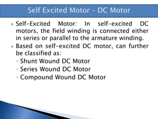  Self-Excited Motor: In self-excited DC
motors, the field winding is connected either
in series or parallel to the armature winding.
 Based on self-excited DC motor, can further
be classified as:
◦ Shunt Wound DC Motor
◦ Series Wound DC Motor
◦ Compound Wound DC Motor
 