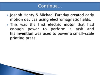  Joseph Henry & Michael Faraday created early
motion devices using electromagnetic fields.
 This was the first electric motor that had
enough power to perform a task and
his invention was used to power a small-scale
printing press.
 
