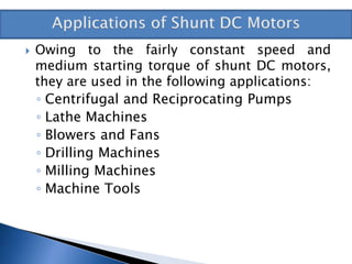  Owing to the fairly constant speed and
medium starting torque of shunt DC motors,
they are used in the following applications:
◦ Centrifugal and Reciprocating Pumps
◦ Lathe Machines
◦ Blowers and Fans
◦ Drilling Machines
◦ Milling Machines
◦ Machine Tools
 