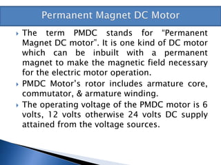  The term PMDC stands for “Permanent
Magnet DC motor”. It is one kind of DC motor
which can be inbuilt with a permanent
magnet to make the magnetic field necessary
for the electric motor operation.
 PMDC Motor’s rotor includes armature core,
commutator, & armature winding.
 The operating voltage of the PMDC motor is 6
volts, 12 volts otherwise 24 volts DC supply
attained from the voltage sources.
 