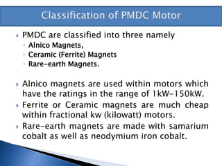  PMDC are classified into three namely
◦ Alnico Magnets,
◦ Ceramic (Ferrite) Magnets
◦ Rare-earth Magnets.
 Alnico magnets are used within motors which
have the ratings in the range of 1kW-150kW.
 Ferrite or Ceramic magnets are much cheap
within fractional kw (kilowatt) motors.
 Rare-earth magnets are made with samarium
cobalt as well as neodymium iron cobalt.
 