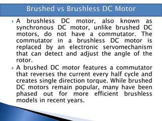  A brushless DC motor, also known as
synchronous DC motor, unlike brushed DC
motors, do not have a commutator. The
commutator in a brushless DC motor is
replaced by an electronic servomechanism
that can detect and adjust the angle of the
rotor.
 A brushed DC motor features a commutator
that reverses the current every half cycle and
creates single direction torque. While brushed
DC motors remain popular, many have been
phased out for more efficient brushless
models in recent years.
 