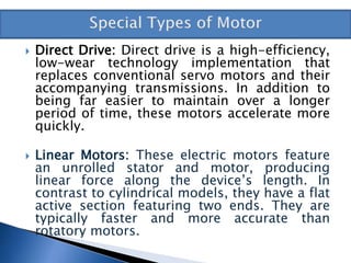  Direct Drive: Direct drive is a high-efficiency,
low-wear technology implementation that
replaces conventional servo motors and their
accompanying transmissions. In addition to
being far easier to maintain over a longer
period of time, these motors accelerate more
quickly.
 Linear Motors: These electric motors feature
an unrolled stator and motor, producing
linear force along the device’s length. In
contrast to cylindrical models, they have a flat
active section featuring two ends. They are
typically faster and more accurate than
rotatory motors.
 