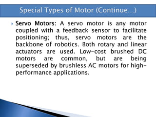  Servo Motors: A servo motor is any motor
coupled with a feedback sensor to facilitate
positioning; thus, servo motors are the
backbone of robotics. Both rotary and linear
actuators are used. Low-cost brushed DC
motors are common, but are being
superseded by brushless AC motors for high-
performance applications.
 