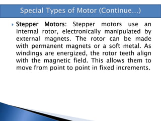  Stepper Motors: Stepper motors use an
internal rotor, electronically manipulated by
external magnets. The rotor can be made
with permanent magnets or a soft metal. As
windings are energized, the rotor teeth align
with the magnetic field. This allows them to
move from point to point in fixed increments.
 