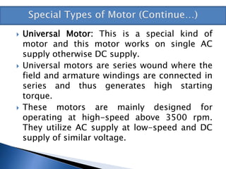  Universal Motor: This is a special kind of
motor and this motor works on single AC
supply otherwise DC supply.
 Universal motors are series wound where the
field and armature windings are connected in
series and thus generates high starting
torque.
 These motors are mainly designed for
operating at high-speed above 3500 rpm.
They utilize AC supply at low-speed and DC
supply of similar voltage.
 