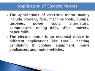  The applications of electrical motor mainly
include blowers, fans, machine tools, pumps,
turbines, power tools, alternators,
compressors, rolling mills, ships, movers,
paper mills.
 The electric motor is an essential device in
different applications like HVAC- heating
ventilating & cooling equipment, home
appliances, and motor vehicles.
 