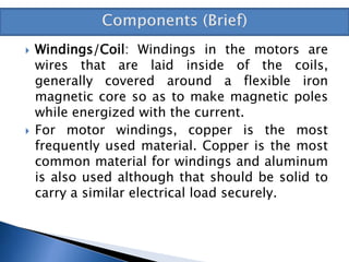  Windings/Coil: Windings in the motors are
wires that are laid inside of the coils,
generally covered around a flexible iron
magnetic core so as to make magnetic poles
while energized with the current.
 For motor windings, copper is the most
frequently used material. Copper is the most
common material for windings and aluminum
is also used although that should be solid to
carry a similar electrical load securely.
 
