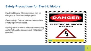 9
Safety Precautions for Electric Motors
Electrical Shock: Electric motors can be
dangerous if not handled properly.
Overheating: Electric motors can overheat
if not properly ventilated.
Moving Parts: Electric motors have moving
parts that can be dangerous if not properly
guarded.
 