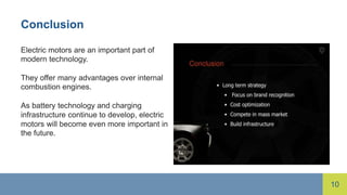 10
Conclusion
Electric motors are an important part of
modern technology.
They offer many advantages over internal
combustion engines.
As battery technology and charging
infrastructure continue to develop, electric
motors will become even more important in
the future.
 