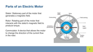 2
Parts of an Electric Motor
Stator: Stationary part of the motor that
generates a magnetic field.
Rotor: Rotating part of the motor that
interacts with the stator's magnetic field to
produce torque.
Commutator: A device that allows the motor
to change the direction of the current flow
in the rotor.
 
