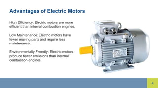 4
Advantages of Electric Motors
High Efficiency: Electric motors are more
efficient than internal combustion engines.
Low Maintenance: Electric motors have
fewer moving parts and require less
maintenance.
Environmentally Friendly: Electric motors
produce fewer emissions than internal
combustion engines.
 