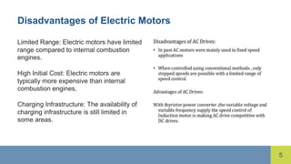 5
Disadvantages of Electric Motors
Limited Range: Electric motors have limited
range compared to internal combustion
engines.
High Initial Cost: Electric motors are
typically more expensive than internal
combustion engines.
Charging Infrastructure: The availability of
charging infrastructure is still limited in
some areas.
 