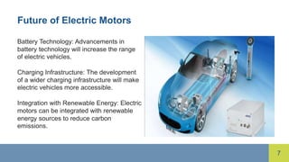 7
Future of Electric Motors
Battery Technology: Advancements in
battery technology will increase the range
of electric vehicles.
Charging Infrastructure: The development
of a wider charging infrastructure will make
electric vehicles more accessible.
Integration with Renewable Energy: Electric
motors can be integrated with renewable
energy sources to reduce carbon
emissions.
 