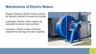 8
Maintenance of Electric Motors
Regular Cleaning: Electric motors need to
be regularly cleaned to prevent dirt buildup.
Lubrication: Electric motors need to be
lubricated to prevent wear and tear.
Inspection: Electric motors should be
inspected for damage and wear regularly.
 