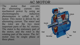 AC MOTOR
• The motor that converts
the alternating current into
mechanical power by using an
electromagnetic induction
phenomenon is called an AC
motor. This motor is driven by an
alternating current. The stator and
the rotor are the two most
important parts of the AC motors.
The stator is the stationary part of
the motor, and the rotor is the
rotating part of the motor. The AC
motor may be single phase or
three phase.
 