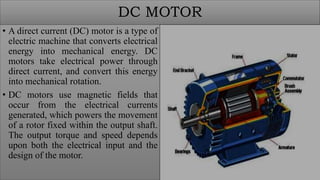 DC MOTOR
• A direct current (DC) motor is a type of
electric machine that converts electrical
energy into mechanical energy. DC
motors take electrical power through
direct current, and convert this energy
into mechanical rotation.
• DC motors use magnetic fields that
occur from the electrical currents
generated, which powers the movement
of a rotor fixed within the output shaft.
The output torque and speed depends
upon both the electrical input and the
design of the motor.
 
