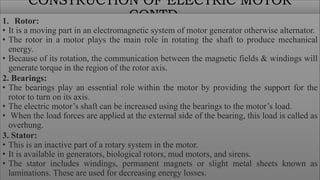 CONSTRUCTION OF ELECTRIC MOTOR
CONTD…
1. Rotor:
• It is a moving part in an electromagnetic system of motor generator otherwise alternator.
• The rotor in a motor plays the main role in rotating the shaft to produce mechanical
energy.
• Because of its rotation, the communication between the magnetic fields & windings will
generate torque in the region of the rotor axis.
2. Bearings:
• The bearings play an essential role within the motor by providing the support for the
rotor to turn on its axis.
• The electric motor’s shaft can be increased using the bearings to the motor’s load.
• When the load forces are applied at the external side of the bearing, this load is called as
overhung.
3. Stator:
• This is an inactive part of a rotary system in the motor.
• It is available in generators, biological rotors, mud motors, and sirens.
• The stator includes windings, permanent magnets or slight metal sheets known as
laminations. These are used for decreasing energy losses.
 