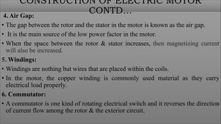 4. Air Gap:
• The gap between the rotor and the stator in the motor is known as the air gap.
• It is the main source of the low power factor in the motor.
• When the space between the rotor & stator increases, then magnetizing current
will also be increased.
5. Windings:
• Windings are nothing but wires that are placed within the coils.
• In the motor, the copper winding is commonly used material as they carry
electrical load properly.
6. Commutator:
• A commutator is one kind of rotating electrical switch and it reverses the direction
of current flow among the rotor & the exterior circuit.
CONSTRUCTION OF ELECTRIC MOTOR
CONTD…
.
 