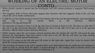 WORKING OF AN ELECTRIC MOTOR
CONTD..
• When electric current is passed into the rectangular coil, this current produces a magnetic field around
the coil.
• The magnetic field of horse shoe-type magnet then interacts with the magnetic field of the coil and
causes the coil to rotate continuously.
• If ABCD is in horizontal position current from battery enters the coil through brush B1, and commutator
half ring C. The current flows in the direction ABCD
and leaves via ring and brush B2.
• The direction of current is from A to B, the direction of current is from C to D. The force on side AB of
the coil is in the downward direction. Whereas the force on the side CD of the coil is in the upward
direction. ABCD rotate in anti-clockwise direction.
• While rotating when the coil reaches vertical position then the brushes B1 and B2 will touch the gap
between the commutator rings and current to the coil is cut off. But the coil does not stop rotating
because it has already gained momentum.
• The coil CD comes on the left side and AB comes to the right side. Again they come in contact with
brush B1 Current direction is reversed.
• The reversing of current in the coil is repeated after every half rotation due to which the coil continue to
rotate as long as current from the batter is passed through it. The rotating shaft of electric motor can
drive a large number of machines which are connected to it.
 