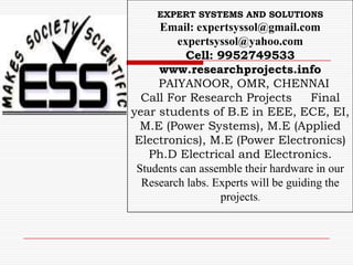 EXPERT SYSTEMS AND SOLUTIONS
     Email: expertsyssol@gmail.com
         expertsyssol@yahoo.com
           Cell: 9952749533
     www.researchprojects.info
     PAIYANOOR, OMR, CHENNAI
  Call For Research Projects          Final
year students of B.E in EEE, ECE, EI,
  M.E (Power Systems), M.E (Applied
 Electronics), M.E (Power Electronics)
   Ph.D Electrical and Electronics.
 Students can assemble their hardware in our
  Research labs. Experts will be guiding the
                  projects.
 