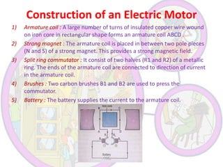 Construction of an Electric Motor
1)
2)

3)

4)
5)

Armature coil : A large number of turns of insulated copper wire wound
on iron core in rectangular shape forms an armature coil ABCD .
Strong magnet : The armature coil is placed in between two pole pieces
(N and S) of a strong magnet. This provides a strong magnetic field.
Split ring commutator : It consist of two halves (R1 and R2) of a metallic
ring. The ends of the armature coil are connected to direction of current
in the armature coil.
Brushes : Two carbon brushes B1 and B2 are used to press the
commutator.
Battery : The battery supplies the current to the armature coil.

 