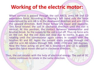 Working of the electric motor:
When current is passed through the coil ABCD, arms AB and CD
experience force. According to fleming’s left hand rule the force
experienced by arm AB is in the downward direction and arm CD in
the upward direction. Both these forces are equal and opposite.
This force rotates the coil in clockwise direction until the coil is
vertical. At this position, the contact between commutator and
brushes break. So the supply to the coil is cut off. Thus no force acts
on the coil. But the coil does not stop due to inertia. It goes on
rotating until the commutator again comes in contact with the
brushes B1 and B2. Again the current starts passing through coil
and the arm AB rotates through 900, 1800, 2700 and 360 degrees.
Now the force acting on arm AB is downward and CD is upward.
Again this force moves the coil in clockwise direction.

Thus, the coil rotates with the help of electrical energy. The coil of DC
motor continues to rotate in the same direction.

 