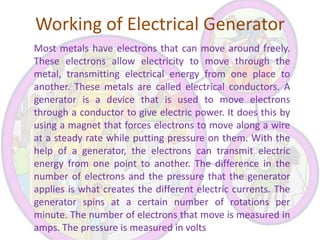 Working of Electrical Generator
Most metals have electrons that can move around freely.
These electrons allow electricity to move through the
metal, transmitting electrical energy from one place to
another. These metals are called electrical conductors. A
generator is a device that is used to move electrons
through a conductor to give electric power. It does this by
using a magnet that forces electrons to move along a wire
at a steady rate while putting pressure on them. With the
help of a generator, the electrons can transmit electric
energy from one point to another. The difference in the
number of electrons and the pressure that the generator
applies is what creates the different electric currents. The
generator spins at a certain number of rotations per
minute. The number of electrons that move is measured in
amps. The pressure is measured in volts

 