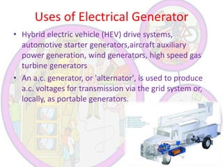 Uses of Electrical Generator
• Hybrid electric vehicle (HEV) drive systems,
automotive starter generators,aircraft auxiliary
power generation, wind generators, high speed gas
turbine generators
• An a.c. generator, or 'alternator', is used to produce
a.c. voltages for transmission via the grid system or,
locally, as portable generators.

 