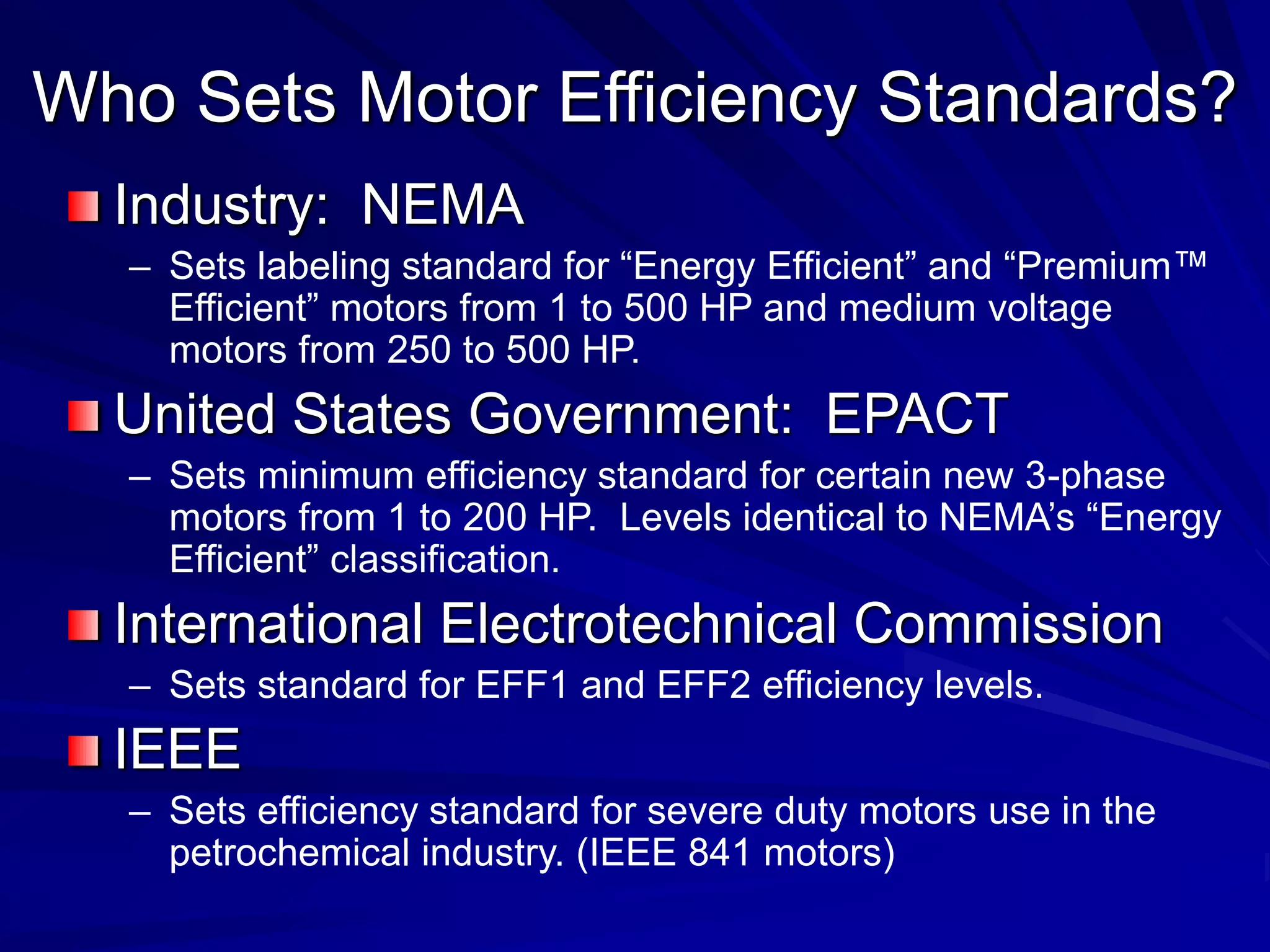 Industry: NEMA
– Sets labeling standard for “Energy Efficient” and “Premium™
Efficient” motors from 1 to 500 HP and medium voltage
motors from 250 to 500 HP.
United States Government: EPACT
– Sets minimum efficiency standard for certain new 3-phase
motors from 1 to 200 HP. Levels identical to NEMA’s “Energy
Efficient” classification.
International Electrotechnical Commission
– Sets standard for EFF1 and EFF2 efficiency levels.
IEEE
– Sets efficiency standard for severe duty motors use in the
petrochemical industry. (IEEE 841 motors)
Who Sets Motor Efficiency Standards?
 