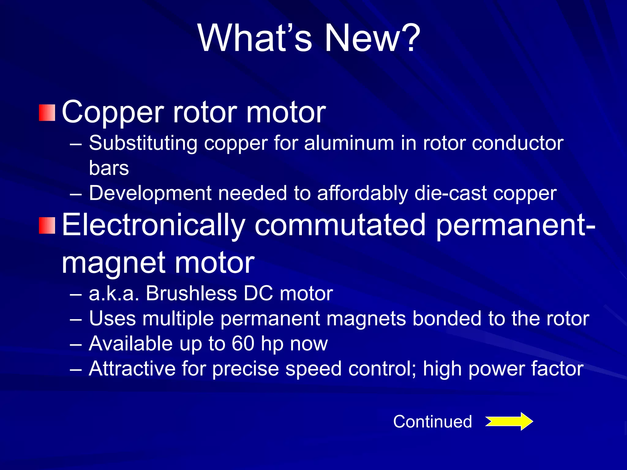 What’s New?
Copper rotor motor
– Substituting copper for aluminum in rotor conductor
bars
– Development needed to affordably die-cast copper
Electronically commutated permanent-
magnet motor
– a.k.a. Brushless DC motor
– Uses multiple permanent magnets bonded to the rotor
– Available up to 60 hp now
– Attractive for precise speed control; high power factor
Continued
 