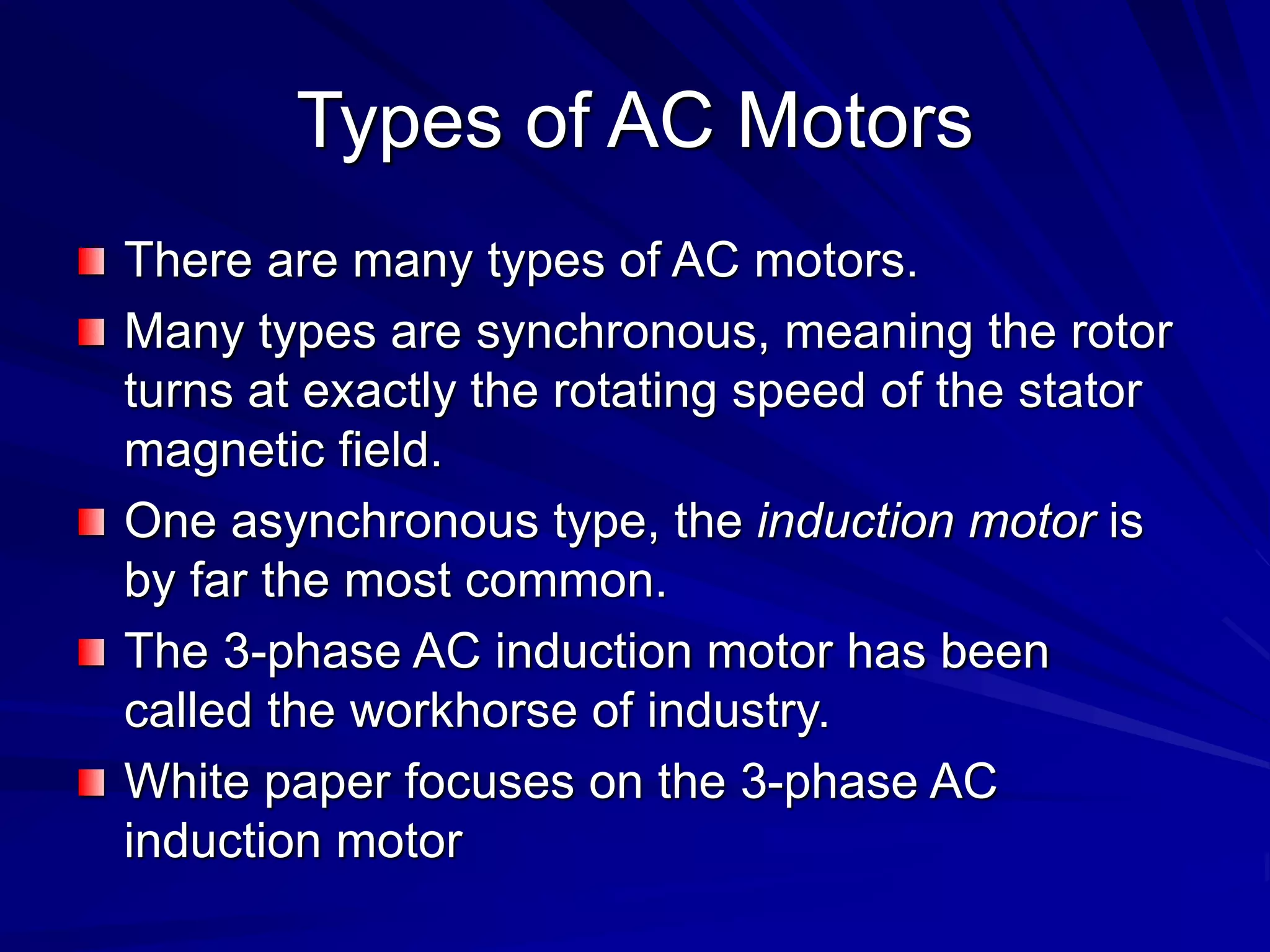 Types of AC Motors
There are many types of AC motors.
Many types are synchronous, meaning the rotor
turns at exactly the rotating speed of the stator
magnetic field.
One asynchronous type, the induction motor is
by far the most common.
The 3-phase AC induction motor has been
called the workhorse of industry.
White paper focuses on the 3-phase AC
induction motor
 