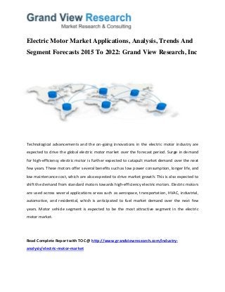 Electric Motor Market Applications, Analysis, Trends And
Segment Forecasts 2015 To 2022: Grand View Research, Inc
Technological advancements and the on-going innovations in the electric motor industry are
expected to drive the global electric motor market over the forecast period. Surge in demand
for high-efficiency electric motor is further expected to catapult market demand over the next
few years. These motors offer several benefits such as low power consumption, longer life, and
low maintenance cost, which are also expected to drive market growth. This is also expected to
shift the demand from standard motors towards high-efficiency electric motors. Electric motors
are used across several applications areas such as aerospace, transportation, HVAC, industrial,
automotive, and residential, which is anticipated to fuel market demand over the next few
years. Motor vehicle segment is expected to be the most attractive segment in the electric
motor market.
Read Complete Report with TOC @ http://www.grandviewresearch.com/industry-
analysis/electric-motor-market
 