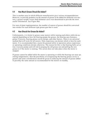 Electric Motor Predictive and
Preventive Maintenance Guide
4.4 How Much Grease Should Be Added?
This is another area in which different manufacturers give various recommendations.
However, to provide guidance on the amount of grease to be added for different size mo-
tors, a grease weight versus shaft diameter curve was determined to provide the most
useful information. See Figure Bat.
For ease of plant implementation, the number of ounces of grease should be converted
into strokes for each different type grease gun that is used.
4.5 How Should the Grease Be Added?
Unfortunately, it is better to grease some motors while running and others while de-en-
ergized depending on how the bearing pumps the grease, the bearing cap clearance,
grease Viscosity, bearing grease cavity design, and other factors. There is no universal
method that will work for all motors. Only experience can dictate which is best for each
motor. It is recommended that a motor be greased while in operation unless experience
or operating conditions dictate otherwise. The reason for this is that bearing balls act as
tiny viscosity pumps and will aid in purging the old grease out and pulling the new
grease in if the motor is running. This action does not take place when the motor is
stopped.
If grease cannot be added while the motor is operating or while the bearings are near op-
erating temperatures, then the possibility of overgreasing the bearing grease cavity is
greater and some consideration should be given to reducing the amount of grease added
to possibly the same amount as recommended for the motors in standby.
B-5
 