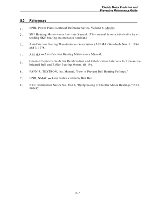 Electric Motor Predictive and
Preventive Maintenance Guide
5.0 References
EPRI, Power Plant Electrical Reference Series, Volume 6, Motors.1 .
SKF Bearing Maintenance Institute Manual. (This manual is only obtainable by at-
tending SKF bearing maintenance seminar.)
2 .
Anti-Friction Bearing Manufacturers Association (AFBMA) Standards Nos. 1, 1984
and 9, 1978.
3 .
Anti-Friction Bearing Maintenance Manual.4 . AFBMA
General Electric's Guide for Relubrication and Relubrication Intervals for Grease-Lu-
bricated Ball and Roller Bearing Motors. (B-19).
5 .
6 . FAFNIR, TEXTRON, Inc. Manual, "How to Prevent Ball Bearing Failures."
Lube Notes written by Bob Bolt.7 . EPRI, NMAC
8 . NRC Information Notice No. 88-12, "Overgreasing of Electric Motor Bearings," NER
880492.
B-7
 
