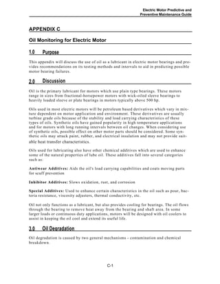 Electric Motor Predictive and
Preventive Maintenance Guide
APPENDIX C
Oil Monitoring for Electric Motor
Purpose1.0
This appendix will discuss the use of oil as a lubricant in electric motor bearings and pro-
vides recommendations on its testing methods and intervals to aid in predicting possible
motor bearing failures.
Discussion2.0
Oil is the primary lubricant for motors which use plain type bearings. These motors
range in sizes from fractional-horsepower motors with wick-oiled sleeve bearings to
heavily loaded sleeve or plate bearings in motors typically above 500 hp.
Oils used in most electric motors will be petroleum based derivatives which vary in mix-
ture dependent on motor application and environment. These derivatives are usually
turbine grade oils because of the stability and load carrying characteristics of these
types of oils. Synthetic oils have gained popularity in high temperature applications
and for motors with long running intervals between oil changes. When considering use
of synthetic oils, possible effect on other motor parts should be considered. Some syn-
thetic oils may attack paint, rubber, and electrical insulation and may not provide suit-
able heat transfer characteristics.
Oils used for lubricating also have other chemical additives which are used to enhance
some of the natural properties of lube oil. These additives fall into several categories
such as:
Antiwear Additives: Aids the oil's load carrying capabilities and coats moving parts
for scuff prevention
Inhibitor Additives: Slows oxidation, rust, and corrosion
Special Additives: Used to enhance certain characteristics in the oil such as pour, bac-
teria resistance, viscosity adjusters, thermal conductivity, etc.
Oil not only functions as a lubricant, but also provides cooling for bearings. The oil flows
through the bearing to remove heat away from the bearing and shaft area. In some
larger loads or continuous duty applications, motors will be designed with oil coolers to
assist in keeping the oil cool and extend its useful life.
Oil Degradation3.0
Oil degradation is caused by two general mechanisms - contamination and chemical
breakdown.
C-1
 