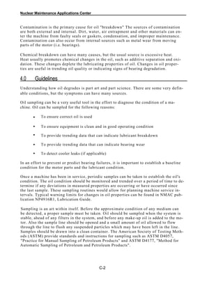Nuclear Maintenance Applications Center
Contamination is the primary cause for oil "breakdown" The sources of contamination
are both external and internal. Dirt, water, air entrapment and other materials can en-
ter the machine from faulty seals or gaskets, condensation, and improper maintenance.
Contamination can also occur from internal sources such as metal wear from moving
parts of the motor (i.e. bearings).
Chemical breakdown can have many causes, but the usual source is excessive heat.
Heat usually promotes chemical changes in the oil, such as additive separation and oxi-
dation. These changes deplete the lubricating properties of oil. Changes in oil proper-
ties are useful in trending oil quality or indicating signs of bearing degradation.
4.0 Guidelines
Understanding how oil degrades is part art and part science. There are some very defin-
able conditions, but the symptoms can have many sources.
Oil sampling can be a very useful tool in the effort to diagnose the condition of a ma-
chine. Oil can be sampled for the following reasons:
To ensure correct oil is used•
To ensure equipment is clean and in good operating condition
To provide trending data that can indicate lubricant breakdown
To provide trending data that can indicate bearing wear
To detect cooler leaks (if applicable)
In an effort to prevent or predict bearing failures, it is important to establish a baseline
condition for the motor parts and the lubricant condition.
Once a machine has been in service, periodic samples can be taken to establish the oil's
condition. The oil condition should be monitored and trended over a period of time to de-
termine if any deviations in measured properties are occurring or have occurred since
the last sample. These sampling routines would allow for planning machine service in-
tervals. Typical warning limits for changes in oil properties can be found in NMAC pub-
lication NP4916R1, Lubrication Guide.
Sampling is an art within itself. Before the approximate condition of any medium can
be detected, a proper sample must be taken. Oil should be sampled when the system is
stable, ahead of any filters in the system, and before any make-up oil is added to the mo-
tor. Also the sample line should be opened and a small amount of oil allowed to flow
through the line to flush any suspended particles which may have been left in the line.
Samples should be drawn into a clean container. The American Society of Testing Meth-
ods (ASTM) provide standards and instructions for sampling such as ASTM D4057,
"Practice for Manual Sampling of Petroleum Products" and ASTM D4177, "Method for
Automatic Sampling of Petroleum and Petroleum Products".
C-2
•
•
•
•
 