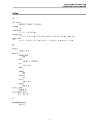 Electric Motor Predictive and
Preventive Maintenance Guide
Index
A
AC motor
2-2, 2-4, 2-5, 2-9, 2-11, 2-13
air gap
2-9
aluminum
2-2, 2-22, 3-5, 5-3, A-1
antifriction
2-2, 2-12, 2-16, 2-19- 2-20, 2-22- 2-23, 4-5, 4-7, 5-5- 5-6, 6-2, A-3, B-1
application
1-1, 2-1, 2-4, 2-7- 2-8, 2-19 - 2-20, 2-22- 2-23, 3-5, 4-8, A-2 - A-3, C-1
B
babbitt
4-3, 5-3 - 5-4
bearings
antifriction
2-18
ball
2-11, 2-18, 2-19, 2-22
pad
2-21, 2-26, C-1
plate
C-1
sealed
2-23
shielded
2-22
sleeve
2-18, 2-20
thrust
2-19, A-2
bearing life
2-18, 2-22
bearing housing
3-5, 4-2, 4-5
C
capacitance test
4-8, 5-5
1-7
 